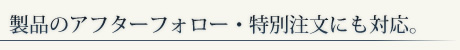製品のアフターフォロー・特別注文にも対応。
