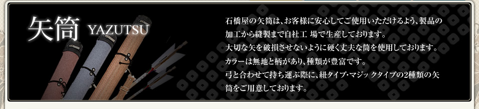 石橋屋の矢筒は材料から製品加工・縫製まで全て日本製です。また縫製は自社工場にて製作しています。大切な矢を破損させないように、硬く丈夫な筒を使用しています。無地カラーパターンや柄パターンなど種類が豊富です。弓を巻きつける時は紐タイプ・マジックタイプの2種類ご用意しております。